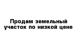 Продам земельный участок по низкой цене